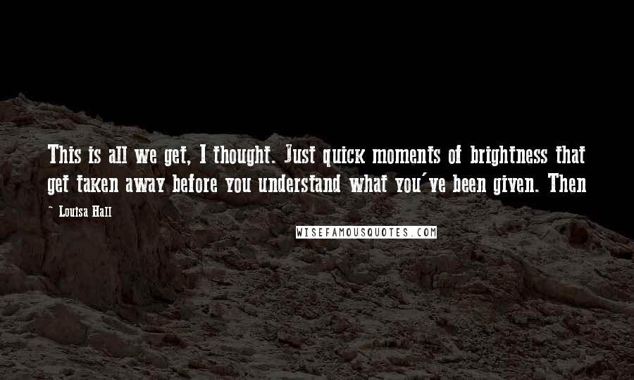 Louisa Hall Quotes: This is all we get, I thought. Just quick moments of brightness that get taken away before you understand what you've been given. Then