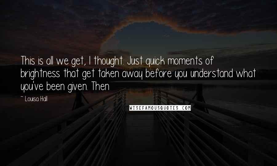 Louisa Hall Quotes: This is all we get, I thought. Just quick moments of brightness that get taken away before you understand what you've been given. Then
