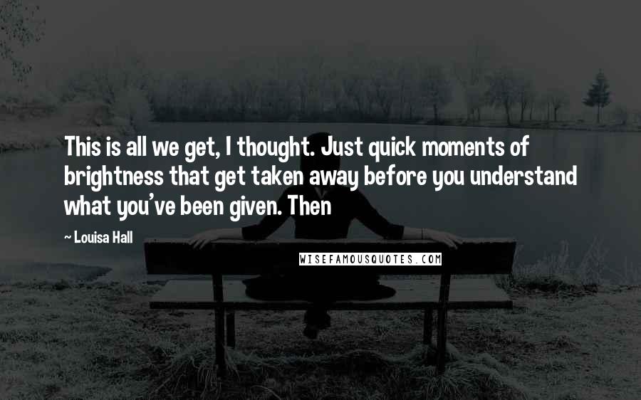 Louisa Hall Quotes: This is all we get, I thought. Just quick moments of brightness that get taken away before you understand what you've been given. Then