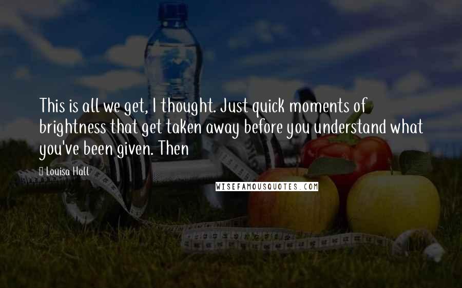 Louisa Hall Quotes: This is all we get, I thought. Just quick moments of brightness that get taken away before you understand what you've been given. Then