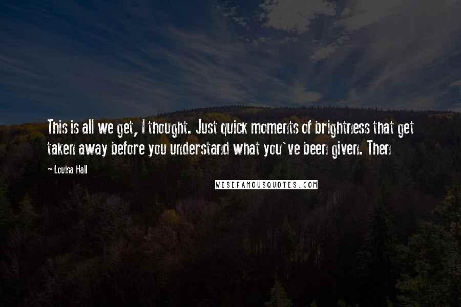 Louisa Hall Quotes: This is all we get, I thought. Just quick moments of brightness that get taken away before you understand what you've been given. Then