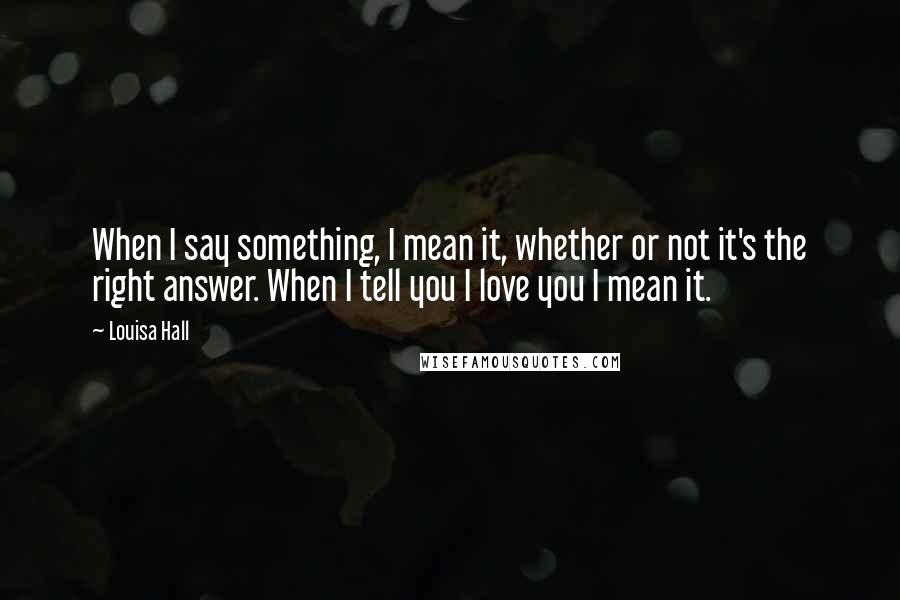 Louisa Hall Quotes: When I say something, I mean it, whether or not it's the right answer. When I tell you I love you I mean it.