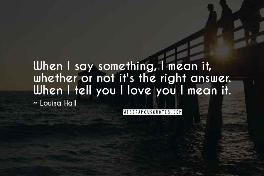 Louisa Hall Quotes: When I say something, I mean it, whether or not it's the right answer. When I tell you I love you I mean it.