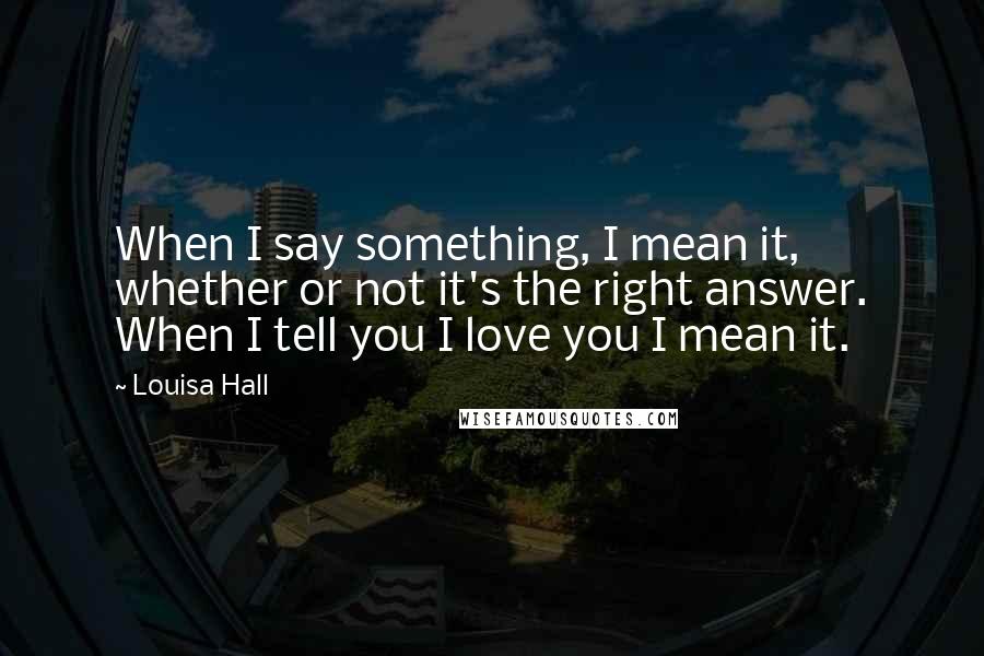 Louisa Hall Quotes: When I say something, I mean it, whether or not it's the right answer. When I tell you I love you I mean it.