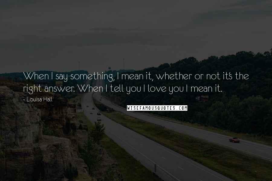 Louisa Hall Quotes: When I say something, I mean it, whether or not it's the right answer. When I tell you I love you I mean it.