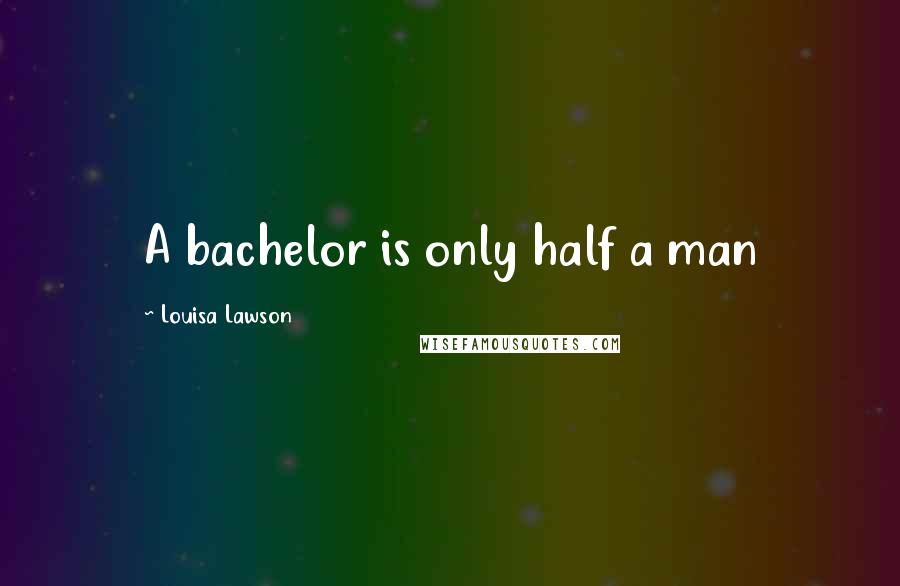 Louisa Lawson Quotes: A bachelor is only half a man