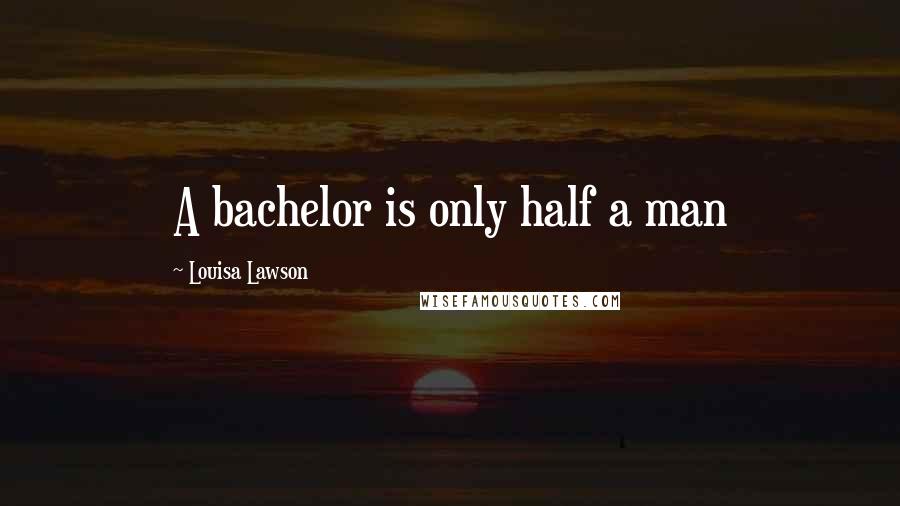 Louisa Lawson Quotes: A bachelor is only half a man