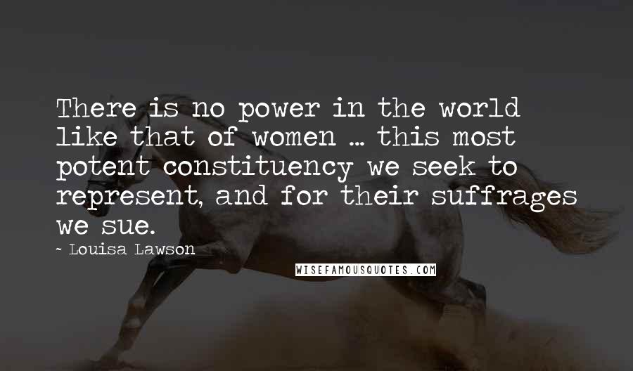 Louisa Lawson Quotes: There is no power in the world like that of women ... this most potent constituency we seek to represent, and for their suffrages we sue.