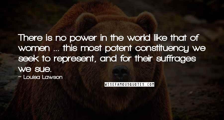 Louisa Lawson Quotes: There is no power in the world like that of women ... this most potent constituency we seek to represent, and for their suffrages we sue.