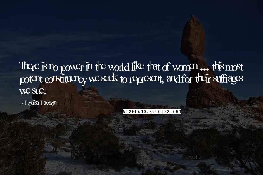 Louisa Lawson Quotes: There is no power in the world like that of women ... this most potent constituency we seek to represent, and for their suffrages we sue.