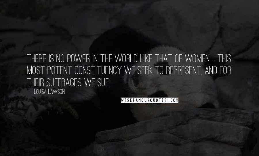 Louisa Lawson Quotes: There is no power in the world like that of women ... this most potent constituency we seek to represent, and for their suffrages we sue.