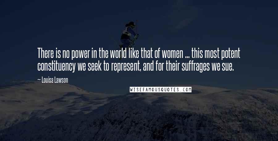 Louisa Lawson Quotes: There is no power in the world like that of women ... this most potent constituency we seek to represent, and for their suffrages we sue.