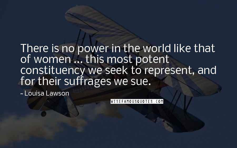 Louisa Lawson Quotes: There is no power in the world like that of women ... this most potent constituency we seek to represent, and for their suffrages we sue.