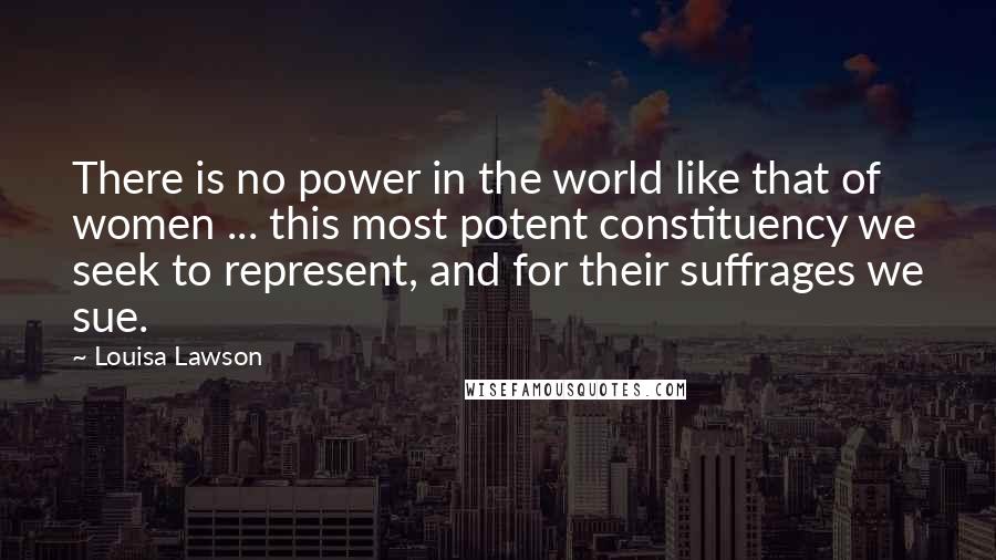 Louisa Lawson Quotes: There is no power in the world like that of women ... this most potent constituency we seek to represent, and for their suffrages we sue.