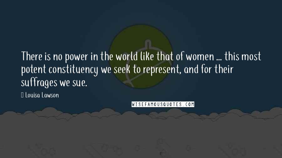 Louisa Lawson Quotes: There is no power in the world like that of women ... this most potent constituency we seek to represent, and for their suffrages we sue.