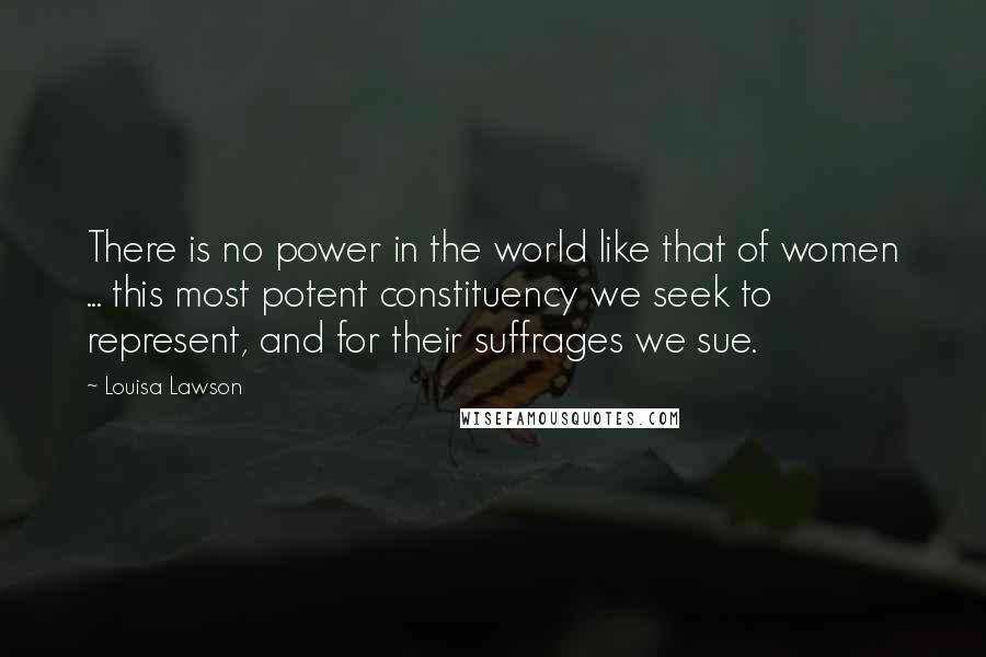 Louisa Lawson Quotes: There is no power in the world like that of women ... this most potent constituency we seek to represent, and for their suffrages we sue.