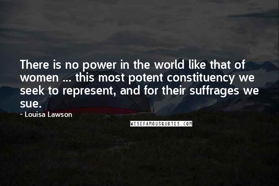 Louisa Lawson Quotes: There is no power in the world like that of women ... this most potent constituency we seek to represent, and for their suffrages we sue.