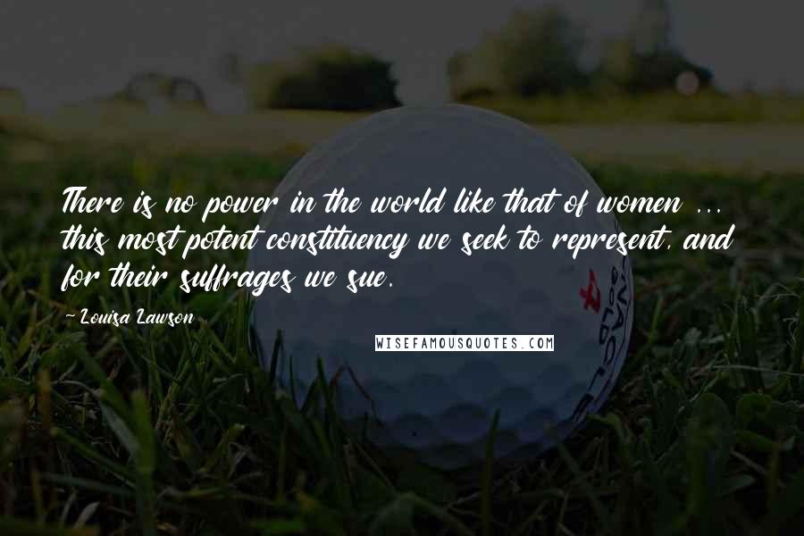 Louisa Lawson Quotes: There is no power in the world like that of women ... this most potent constituency we seek to represent, and for their suffrages we sue.