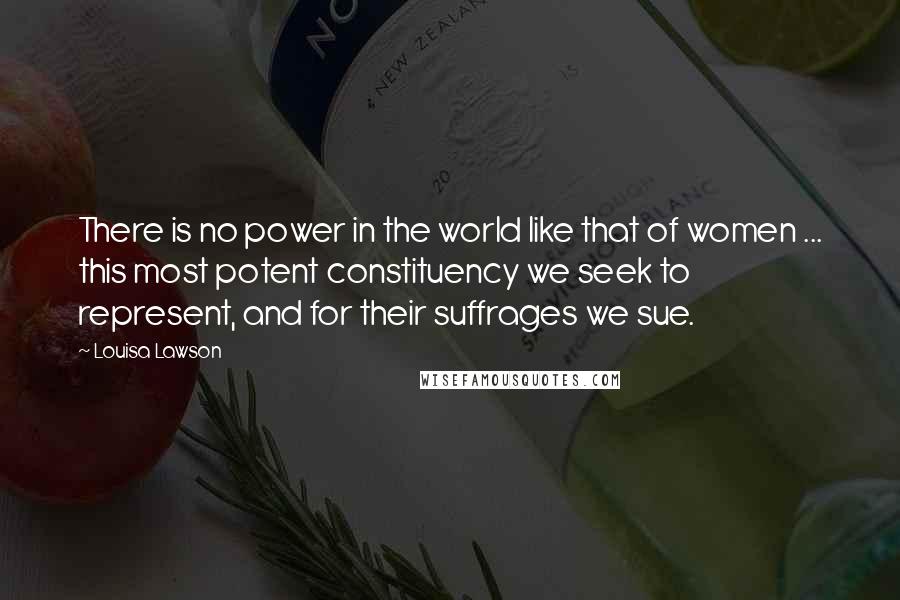 Louisa Lawson Quotes: There is no power in the world like that of women ... this most potent constituency we seek to represent, and for their suffrages we sue.