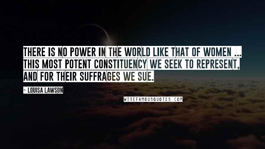 Louisa Lawson Quotes: There is no power in the world like that of women ... this most potent constituency we seek to represent, and for their suffrages we sue.