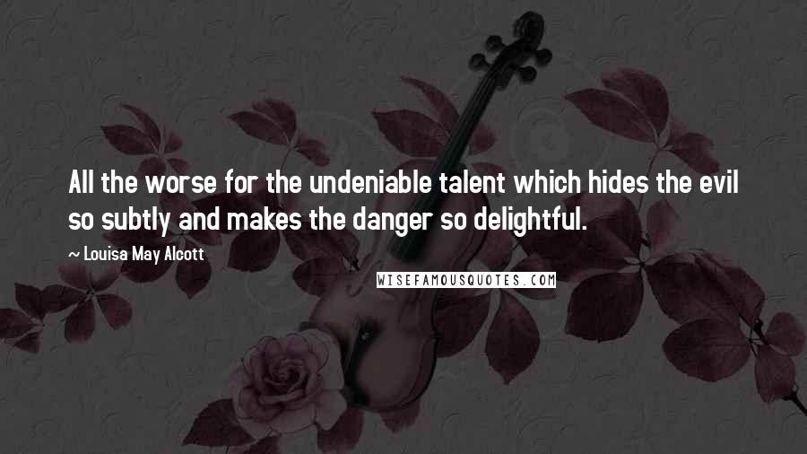 Louisa May Alcott Quotes: All the worse for the undeniable talent which hides the evil so subtly and makes the danger so delightful.