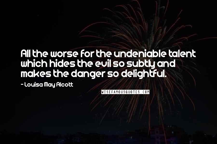Louisa May Alcott Quotes: All the worse for the undeniable talent which hides the evil so subtly and makes the danger so delightful.