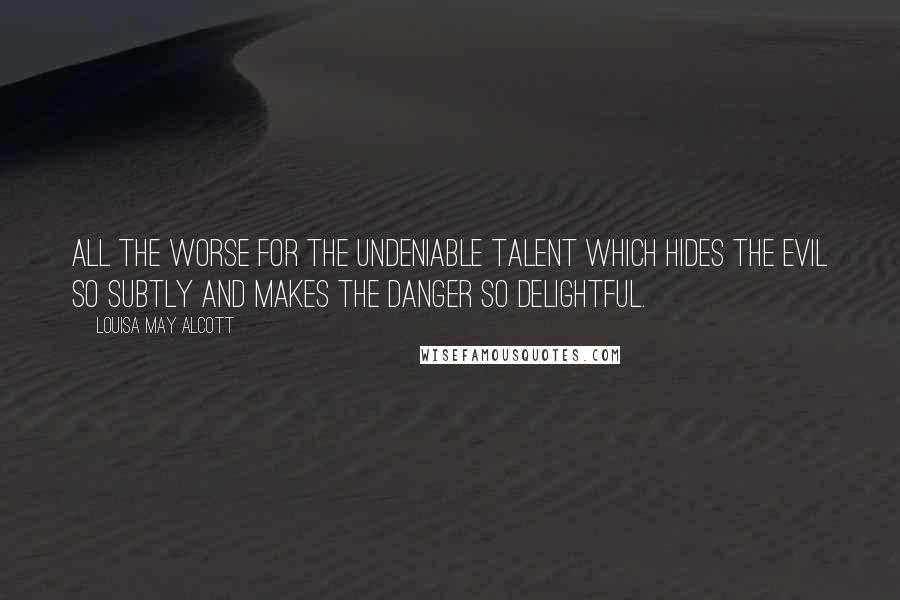 Louisa May Alcott Quotes: All the worse for the undeniable talent which hides the evil so subtly and makes the danger so delightful.