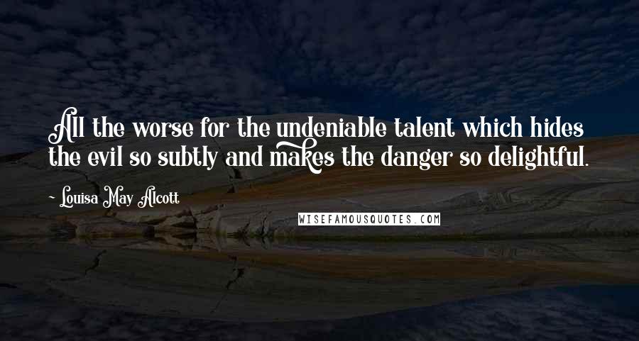 Louisa May Alcott Quotes: All the worse for the undeniable talent which hides the evil so subtly and makes the danger so delightful.