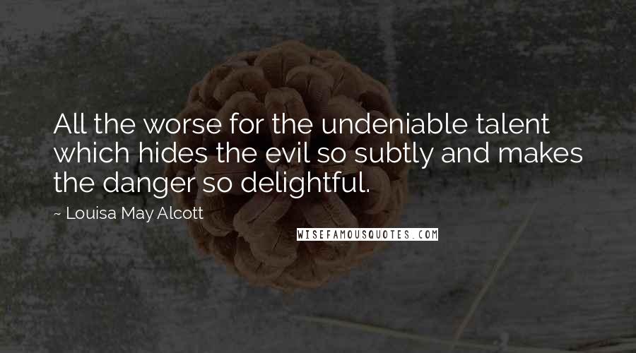 Louisa May Alcott Quotes: All the worse for the undeniable talent which hides the evil so subtly and makes the danger so delightful.