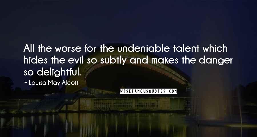 Louisa May Alcott Quotes: All the worse for the undeniable talent which hides the evil so subtly and makes the danger so delightful.