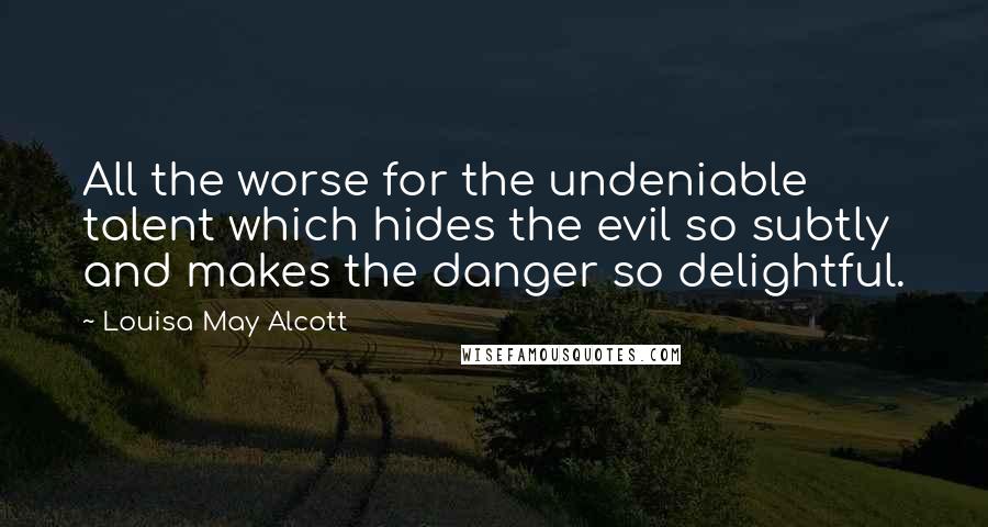 Louisa May Alcott Quotes: All the worse for the undeniable talent which hides the evil so subtly and makes the danger so delightful.