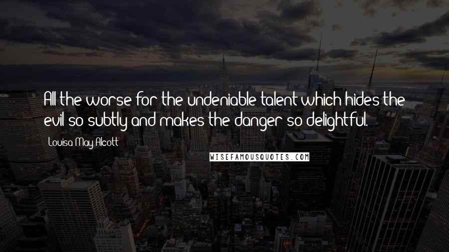 Louisa May Alcott Quotes: All the worse for the undeniable talent which hides the evil so subtly and makes the danger so delightful.
