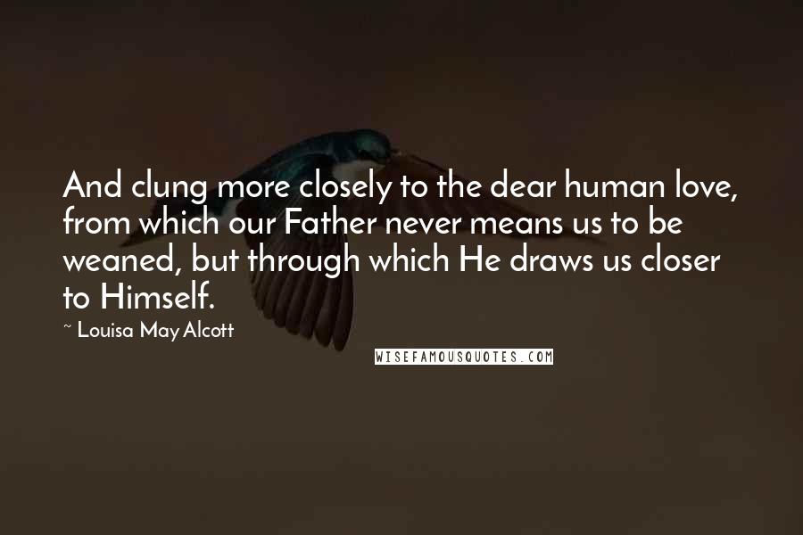 Louisa May Alcott Quotes: And clung more closely to the dear human love, from which our Father never means us to be weaned, but through which He draws us closer to Himself.