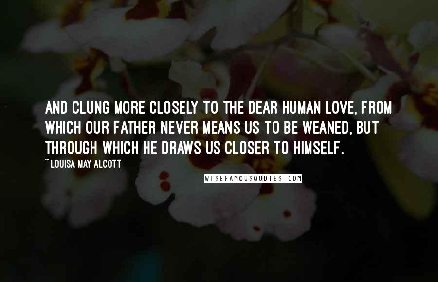 Louisa May Alcott Quotes: And clung more closely to the dear human love, from which our Father never means us to be weaned, but through which He draws us closer to Himself.