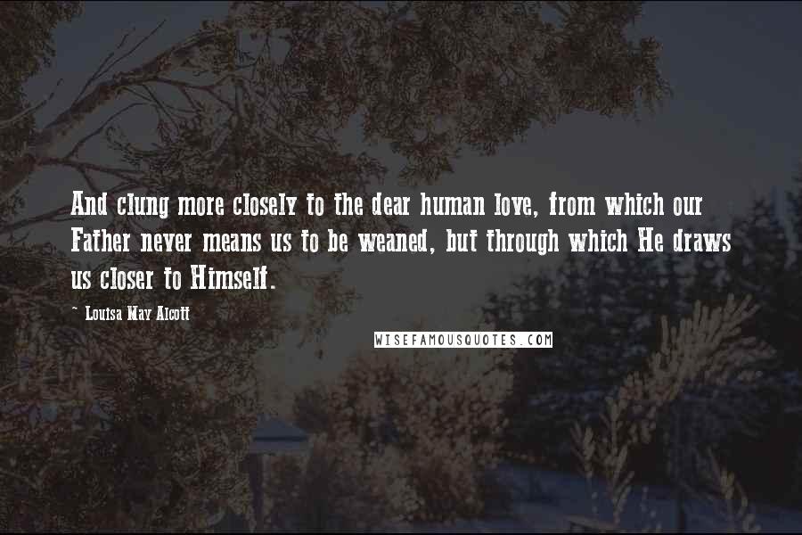 Louisa May Alcott Quotes: And clung more closely to the dear human love, from which our Father never means us to be weaned, but through which He draws us closer to Himself.