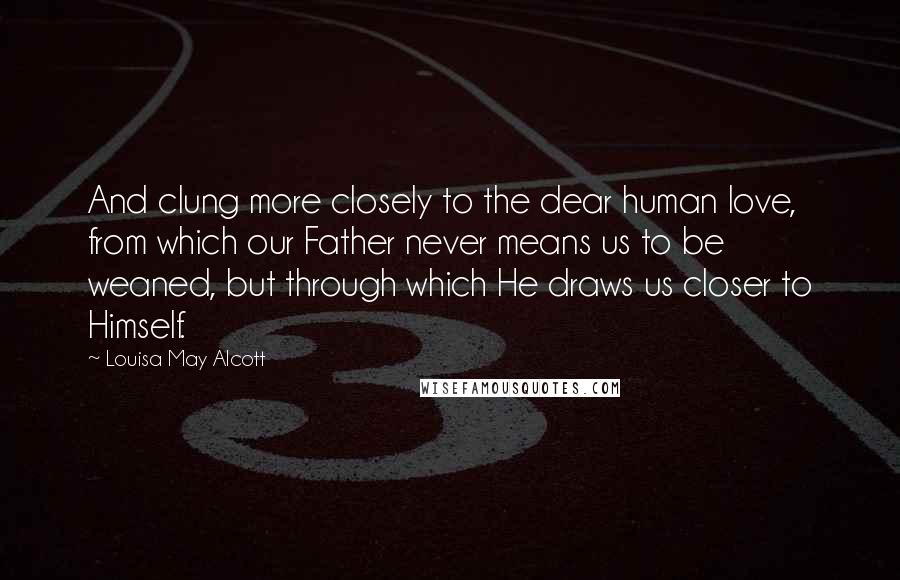 Louisa May Alcott Quotes: And clung more closely to the dear human love, from which our Father never means us to be weaned, but through which He draws us closer to Himself.