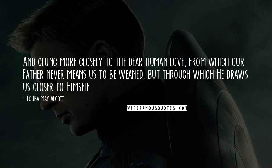 Louisa May Alcott Quotes: And clung more closely to the dear human love, from which our Father never means us to be weaned, but through which He draws us closer to Himself.