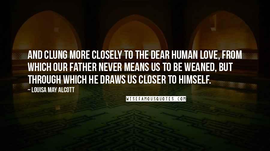 Louisa May Alcott Quotes: And clung more closely to the dear human love, from which our Father never means us to be weaned, but through which He draws us closer to Himself.