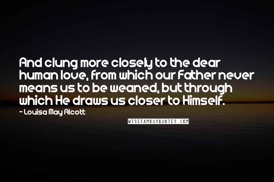 Louisa May Alcott Quotes: And clung more closely to the dear human love, from which our Father never means us to be weaned, but through which He draws us closer to Himself.