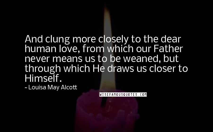 Louisa May Alcott Quotes: And clung more closely to the dear human love, from which our Father never means us to be weaned, but through which He draws us closer to Himself.