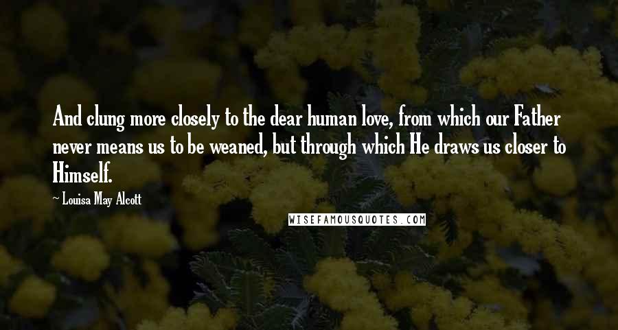 Louisa May Alcott Quotes: And clung more closely to the dear human love, from which our Father never means us to be weaned, but through which He draws us closer to Himself.