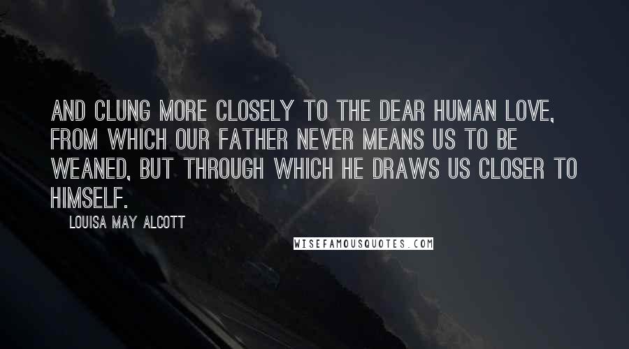 Louisa May Alcott Quotes: And clung more closely to the dear human love, from which our Father never means us to be weaned, but through which He draws us closer to Himself.