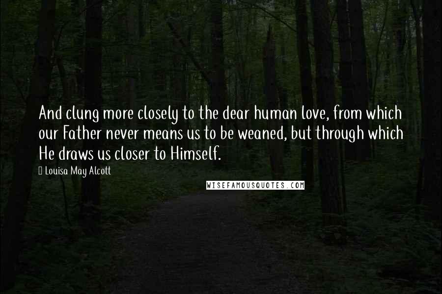 Louisa May Alcott Quotes: And clung more closely to the dear human love, from which our Father never means us to be weaned, but through which He draws us closer to Himself.