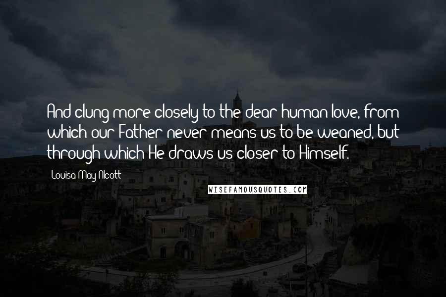 Louisa May Alcott Quotes: And clung more closely to the dear human love, from which our Father never means us to be weaned, but through which He draws us closer to Himself.