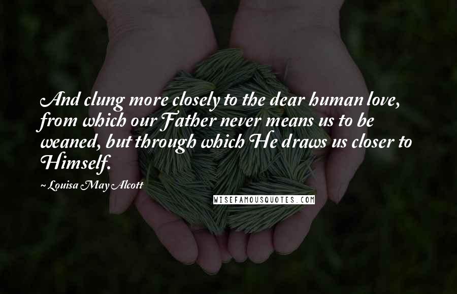 Louisa May Alcott Quotes: And clung more closely to the dear human love, from which our Father never means us to be weaned, but through which He draws us closer to Himself.