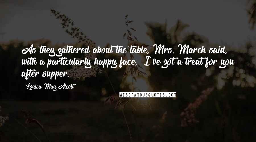 Louisa May Alcott Quotes: As they gathered about the table, Mrs. March said, with a particularly happy face, "I've got a treat for you after supper.
