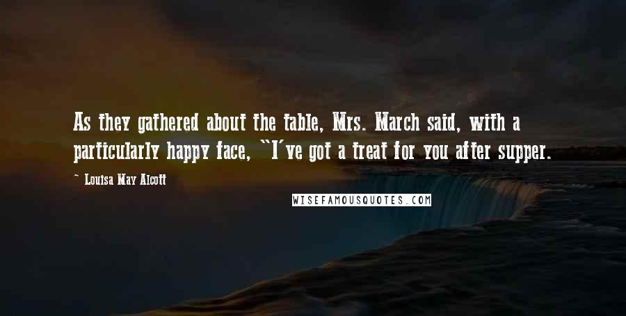 Louisa May Alcott Quotes: As they gathered about the table, Mrs. March said, with a particularly happy face, "I've got a treat for you after supper.