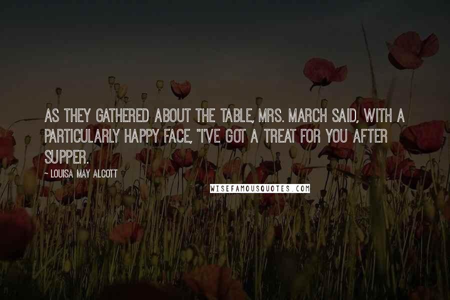 Louisa May Alcott Quotes: As they gathered about the table, Mrs. March said, with a particularly happy face, "I've got a treat for you after supper.