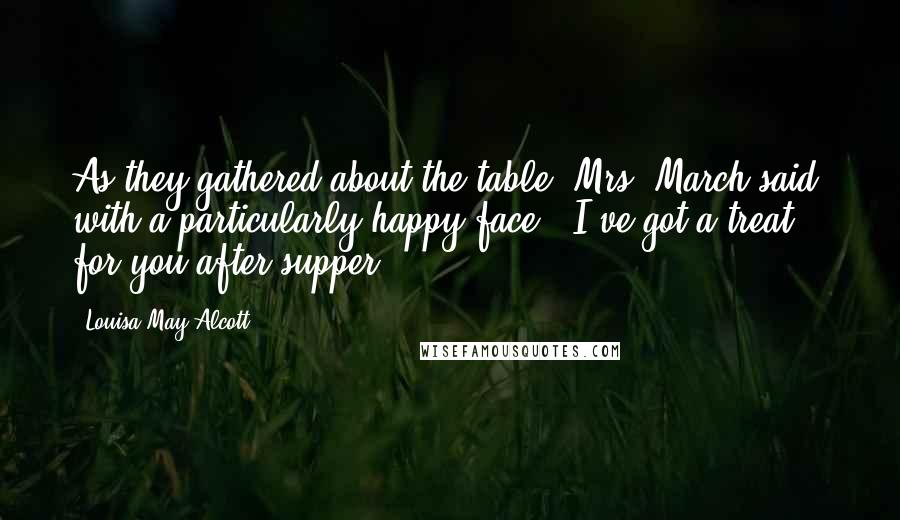 Louisa May Alcott Quotes: As they gathered about the table, Mrs. March said, with a particularly happy face, "I've got a treat for you after supper.