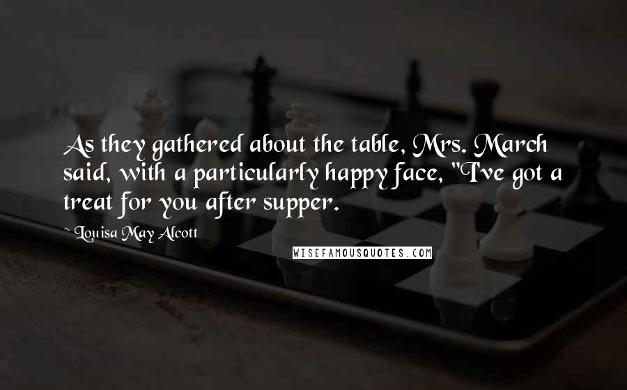 Louisa May Alcott Quotes: As they gathered about the table, Mrs. March said, with a particularly happy face, "I've got a treat for you after supper.
